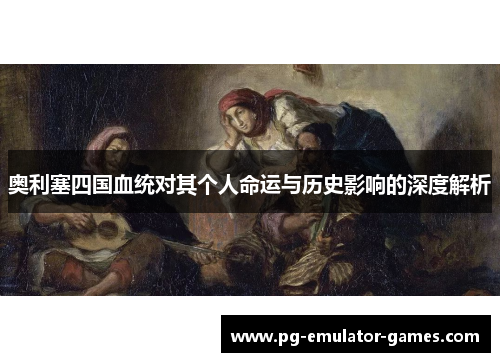 奥利塞四国血统对其个人命运与历史影响的深度解析