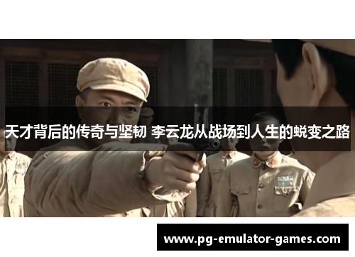 天才背后的传奇与坚韧 李云龙从战场到人生的蜕变之路