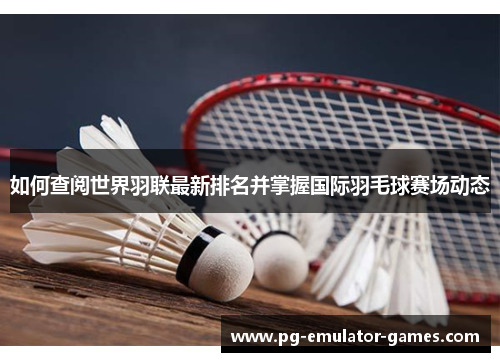 如何查阅世界羽联最新排名并掌握国际羽毛球赛场动态