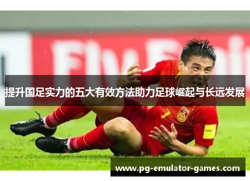 提升国足实力的五大有效方法助力足球崛起与长远发展