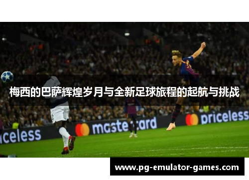 梅西的巴萨辉煌岁月与全新足球旅程的起航与挑战