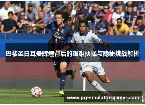 巴黎圣日耳曼辉煌背后的艰难抉择与隐秘挑战解析 巴黎圣日耳曼辉煌背后的艰难抉择与隐秘挑战解析