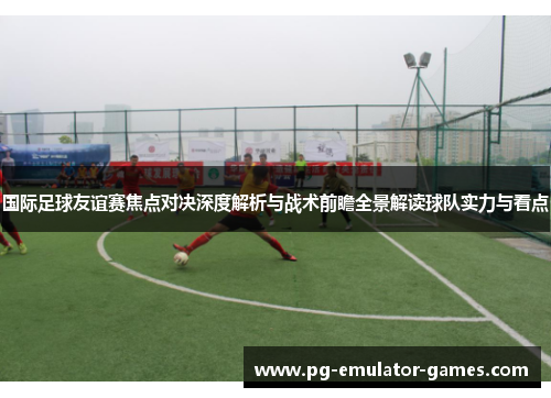 国际足球友谊赛焦点对决深度解析与战术前瞻全景解读球队实力与看点