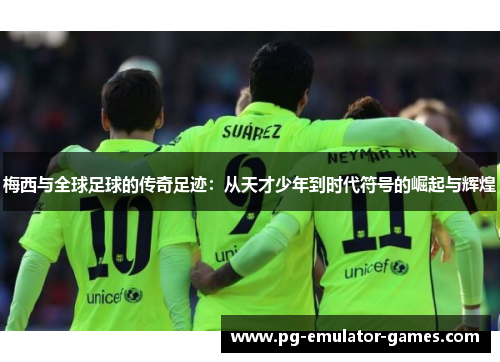 梅西与全球足球的传奇足迹：从天才少年到时代符号的崛起与辉煌