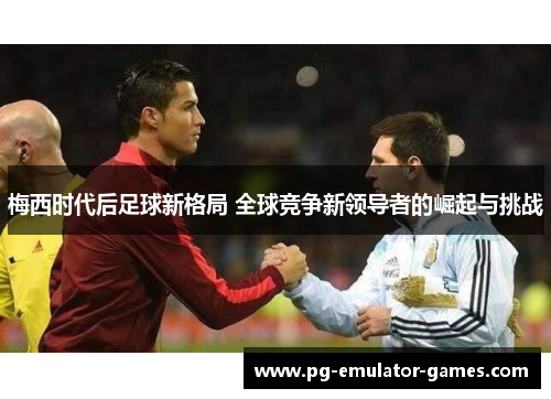 梅西时代后足球新格局 全球竞争新领导者的崛起与挑战