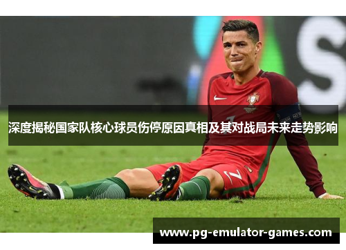 深度揭秘国家队核心球员伤停原因真相及其对战局未来走势影响 深度揭秘国家队核心球员伤停原因真相及其对战局未来走势影响