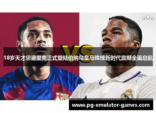 18岁天才恩德里克正式登陆伯纳乌皇马锋线新时代震撼全面启航