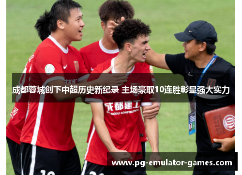 成都蓉城创下中超历史新纪录 主场豪取10连胜彰显强大实力