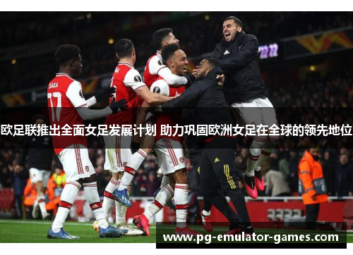 欧足联推出全面女足发展计划 助力巩固欧洲女足在全球的领先地位