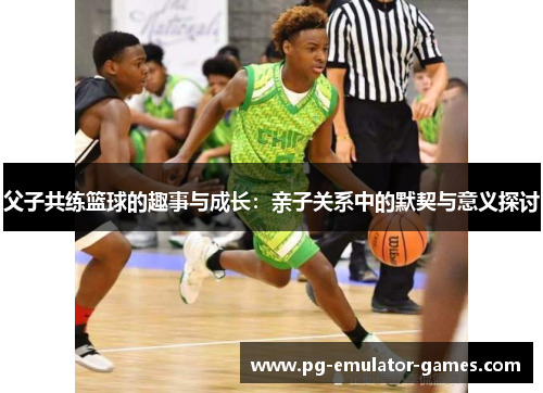 父子共练篮球的趣事与成长：亲子关系中的默契与意义探讨