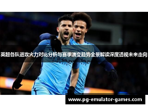 英超各队进攻火力对比分析与赛季演变趋势全景解读深度透视未来走向