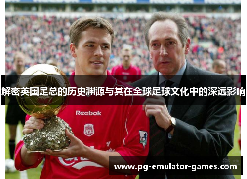解密英国足总的历史渊源与其在全球足球文化中的深远影响
