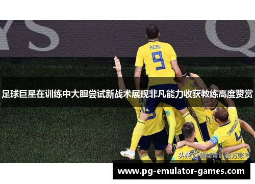 足球巨星在训练中大胆尝试新战术展现非凡能力收获教练高度赞赏