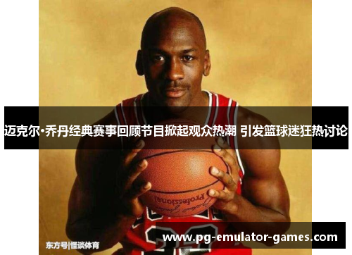 迈克尔·乔丹经典赛事回顾节目掀起观众热潮 引发篮球迷狂热讨论