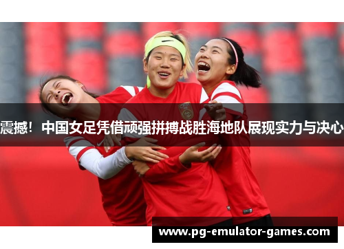 震撼！中国女足凭借顽强拼搏战胜海地队展现实力与决心